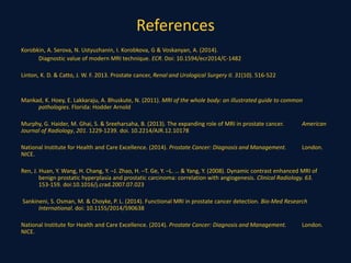References
Korobkin, A. Serova, N. Ustyuzhanin, I. Korobkova, G & Voskanyan, A. (2014).
Diagnostic value of modern MRI technique. ECR. Doi: 10.1594/ecr2014/C-1482
Linton, K. D. & Catto, J. W. F. 2013. Prostate cancer, Renal and Urological Surgery II. 31(10). 516-522
Mankad, K. Hoey, E. Lakkaraju, A. Bhuskute, N. (2011). MRI of the whole body: an illustrated guide to common
pathologies. Florida: Hodder Arnold
Murphy, G. Haider, M. Ghai, S. & Sreeharsaha, B. (2013). The expanding role of MRI in prostate cancer. American
Journal of Radiology, 201. 1229-1239. doi. 10.2214/AJR.12.10178
National Institute for Health and Care Excellence. (2014). Prostate Cancer: Diagnosis and Management. London.
NICE.
Ren, J. Huan, Y. Wang, H. Chang, Y. –J. Zhao, H. –T. Ge, Y. –L. … & Yang, Y. (2008). Dynamic contrast enhanced MRI of
benign prostatic hyperplasia and prostatic carcinoma: correlation with angiogenesis. Clinical Radiology. 63.
153-159. doi:10.1016/j.crad.2007.07.023
Sankineni, S. Osman, M. & Choyke, P. L. (2014). Functional MRI in prostate cancer detection. Bio-Med Research
International. doi: 10.1155/2014/590638
National Institute for Health and Care Excellence. (2014). Prostate Cancer: Diagnosis and Management. London.
NICE.
 