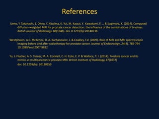 References
Ueno, Y. Takahashi, S. Ohno, Y. Kitajima, K. Yui, M. Kassai, Y. Kawakami, F. … & Sugimura, K. (2014). Computed
diffusion-weighted MRI for prostate cancer detection: the influence of the combinations of b-values.
British Journal of Radiology. 88(1048). doi. 0.1259/bjr.20140738
Westphalen, A.C. McKenna, D. A. Kurhanewicz, J. & Coakley, F.V. (2009). Role of MRI and MRI spectroscopic
imaging before and after radiotherapy for prostate cancer. Journal of Endourology, 24(4). 789-794
10.1089/end.2007.9822
Yu, J. Flucher, A. S. Turner, M. A. Cockrell, C. H. Cote, E. P. & Wallace, T. J. (2014). Prostate cancer and its
mimics at multiparametric prostate MRI. British Institute of Radiology, 87(1037)
doi. 10.1259/bjr. 20130659
 