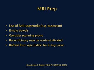 MRI Prep
• Use of Anti-spasmodic (e.g. buscopan)
• Empty bowels
• Consider scanning prone
• Recent biopsy may be contra-indicated
• Refrain from ejaculation for 3 days prior
(Gunderson & Tepper, 2015; PI- RADS V2, 2015)
 