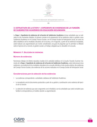 Guía para la elaboración del Expedientede evidencias
EE
Guía
15
3. ESTRUCTURA DE LA ETAPA 1. EXPEDIENTE DE EVIDENCIAS DE LA FUNCIÓN
DE SUBDIRECTOR ACADÉMICO EN EDUCACIÓN SECUNDARIA
La Etapa 1. Expediente de evidencias de la función de Subdirector Académico incluye actividades que se reali-
zarán en dos momentos distintos; el primero consiste en la preparación de las evidencias sobre su gestión como
Subdirector Académico en el Consejo Técnico Escolar y en el Consejo Escolar de Participación Social, así como los
datos estadísticos de los resultados educativos de la escuela, y en el segundo, a partir de las evidencias recopiladas,
usted realizará una argumentación por escrito considerando una guía de preguntas que le permitan la reflexión
sobre el ejercicio de su función, la gestión escolar y el trabajo colegiado que es deseable en la escuela.
Momento 1. Selección de evidencias
Número de evidencias
Numerosos trabajos de distinta naturaleza resultan de la actividad cotidiana en la escuela. Durante el primer mo-
mento de la Etapa 1. Expediente de evidencias de la función de Subdirector Académico, usted seleccionará cinco
evidencias: una evidencia de los resultados educativos de su escuela referidos al ciclo escolar anterior, dos evidencias
del Consejo Técnico Escolar y dos evidencias de las acciones realizadas en el Consejo Escolar de Participación Social.
Consideraciones para la selección de las evidencias
•	 Las evidencias corresponderán a actividades cotidianas del Subdirector Académico.
•	 	La recopilación será de documentos producidos a partir de su gestión y coordinación como evidencia del ejerci-
cio de su función.
•	 	La selección de evidencias que sean congruentes con la finalidad y con las actividades que usted consideró para
facilitar la correspondencia y el análisis durante su argumentación.
 