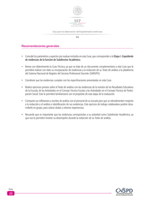 Guía para la elaboración del Expedientede evidencias
EE
Guía
20
Recomendaciones generales
•	 Consulte los parámetros y aspectos por evaluar incluidos en esta Guía, que corresponden a la Etapa 1. Expediente
de evidencias de la función de Subdirector Académico.
•	 Revise con detenimiento la Guía Técnica, ya que se trata de un documento complementario a esta Guía que le
permitirá realizar con éxito su incorporación de evidencias y la redacción de su Texto de análisis a la plataforma
del Sistema Nacional de Registro del Servicio Profesional Docente (SNRSPD).
•	 Corrobore que las evidencias cumplan con las especificaciones presentadas en esta Guía.
•	 Realice ejercicios previos sobre el Texto de análisis con las evidencias de la revisión de los Resultados Educativos
de la Escuela, de las Actividades en el Consejo Técnico Escolar y las Actividades en el Consejo Técnico de Partici-
pación Social. Esto le permitirá familiarizarse con el propósito de esta etapa de la evaluación.
•	 Comparta sus reflexiones y escritos de análisis con el personal de su escuela para que se retroalimenten respecto
a la redacción y el análisis e identificación de sus evidencias. Este ejercicio de trabajo colaborativo podrán desa-
rrollarlo en grupo, para aclarar dudas y retomar experiencias.
•	 Recuerde que es importante que las evidencias correspondan a su actividad como Subdirector Académico, ya
que eso le permitirá mostrar su desempeño durante la redacción de su Texto de análisis.
 