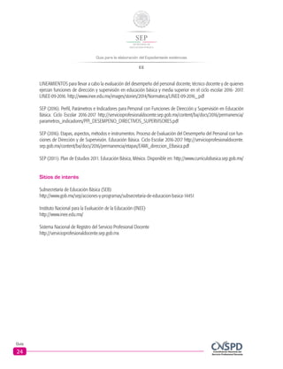 Guía para la elaboración del Expedientede evidencias
EE
Guía
24
LINEAMIENTOS para llevar a cabo la evaluación del desempeño del personal docente, técnico docente y de quienes
ejerzan funciones de dirección y supervisión en educación básica y media superior en el ciclo escolar 2016- 2017.
LINEE-09-2016. http://www.inee.edu.mx/images/stories/2014/Normateca/LINEE-09-2016_.pdf
SEP (2016). Perfil, Parámetros e Indicadores para Personal con Funciones de Dirección y Supervisión en Educación
Básica. Ciclo Escolar 2016-2017 http://servicioprofesionaldocente.sep.gob.mx/content/ba/docs/2016/permanencia/
parametros_indicadores/PPI_DESEMPENO_DIRECTIVOS_SUPERVISORES.pdf
SEP (2016). Etapas, aspectos, métodos e instrumentos. Proceso de Evaluación del Desempeño del Personal con fun-
ciones de Dirección y de Supervisión. Educación Básica. Ciclo Escolar 2016-2017 http://servicioprofesionaldocente.
sep.gob.mx/content/ba/docs/2016/permanencia/etapas/EAMI_direccion_EBasica.pdf
SEP (2011). Plan de Estudios 2011. Educación Básica, México. Disponible en: http://www.curriculobasica.sep.gob.mx/
Sitios de interés
Subsecretaría de Educación Básica (SEB)
http://www.gob.mx/sep/acciones-y-programas/subsecretaria-de-educacion-basica-14451
Instituto Nacional para la Evaluación de la Educación (INEE)
http://www.inee.edu.mx/
Sistema Nacional de Registro del Servicio Profesional Docente
http://servicioprofesionaldocente.sep.gob.mx
 