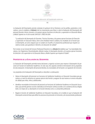 Guía para la elaboración del Expedientede evidencias
EE
Guía
9
La Evaluación del Desempeño permite contrastar el quehacer de los Directores con los perfiles, parámetros e indi-
cadores, como lo establece el Artículo 4 de los Lineamientos para llevar a cabo la Evaluación del Desempeño del
personal docente, técnico docente y de quienes ejerzan funciones de dirección y supervisión en Educación Básica
y Media Superior en el ciclo escolar 2016-2017. LINEE-09-2016:
“La evaluación del desempeño de Docentes, Técnicos Docentes y de quienes ejerzan funciones de Dirección
y Supervisión en Educación Básica, tiene como finalidad medir la calidad y los resultados de la función que
se desempeñe, así como asegurar que se cumple con el perfil y el compromiso profesional que requiere un
sistema escolar, para garantizar el derecho a la educación de calidad”.
Por lo tanto, la Ley General del Servicio Profesional Docente en su Artículo 52 establece que “Las Autoridades Edu-
cativas y los Organismos Descentralizados deberán evaluar el desempeño docente y de quienes ejerzan funciones
de dirección o de supervisión en la Educación Básica y Media Superior que imparta el Estado”.
Propósitos de la Evaluación del Desempeño
La Evaluación del Desempeño permitirá tomar decisiones y organizar acciones para mejorar el desempeño de per-
sonal con función de Subdirector Académico. En este caso, tres aspectos orientan la formulación de los propósitos
de esta evaluación: el desempeño del personal directivo, las necesidades de formación y la regulación de la función.
Los propósitos de la Evaluación del Desempeño se describen a continuación:
•	 Valorar el desempeño del personal con funciones de Subdirector Académico en Educación Secundaria para ga-
rantizar un nivel de suficiencia en quienes ejercen esta función y asegurar de esta manera un servicio educativo
de calidad para niñas, niños y adolescentes.
•	 Identificar necesidades de formación del personal con funciones de Subdirector Académico en Educación Secun-
daria, que permita generar acciones sistemáticas de formación continua acordes con la asistencia técnica dirigida
tanto a la mejora de su desempeño en la función directiva como a su desarrollo profesional.
•	 Regular la función de Subdirector Académico en Educación Secundaria, en la medida en que la Evaluación del
Desempeño servirá de base para definir los procesos de promoción en la función y de reconocimiento profesional.
 