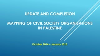 UPDATE AND COMPLETION
MAPPING OF CIVIL SOCIETY ORGANISATIONS
IN PALESTINE
October 2014 – January 2015
 