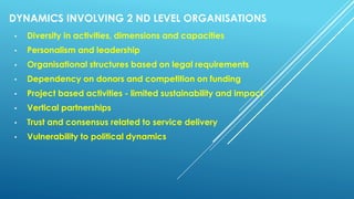 DYNAMICS INVOLVING 2 ND LEVEL ORGANISATIONS
• Diversity in activities, dimensions and capacities
• Personalism and leadership
• Organisational structures based on legal requirements
• Dependency on donors and competition on funding
• Project based activities - limited sustainability and impact
• Vertical partnerships
• Trust and consensus related to service delivery
• Vulnerability to political dynamics
 