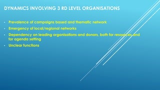 DYNAMICS INVOLVING 3 RD LEVEL ORGANISATIONS
• Prevalence of campaigns based and thematic network
• Emergency of local/regional networks
• Dependency on leading organisations and donors, both for resources and
for agenda setting
• Unclear functions
 