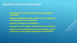 RESOURCES FOR CSO DEVELOPMENT
 Strengthening of CSO technical and organisational
capacities
 Support to legal framework revision, sector regulation,
self-regulation and coordination
 Support to networks and platforms
 Support for human rights and governance monitoring
 Support for the establishment and functioning of local
governance and people participation mechanisms
 