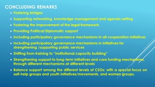 CONCLUDING REMARKS
 Fostering bridges
 Supporting networking, knowledge management and agenda setting
 Fostering the improvement of the legal framework
 Providing Political/Diplomatic support
 Including participatory governance mechanisms in all cooperation initiatives
 Including participatory governance mechanisms in initiatives for
strengthening /supporting public services
 Shifting from training to “institutional capacity building”
 Strengthening support to long-term initiatives and core funding mechanisms,
through different mechanisms at different levels
 Balance support among the different levels of CSOs; with a special focus on
self-help groups and youth initiatives/movements, and women groups.
 