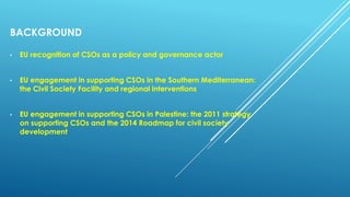 BACKGROUND
• EU recognition of CSOs as a policy and governance actor
• EU engagement in supporting CSOs in the Southern Mediterranean:
the Civil Society Facility and regional interventions
• EU engagement in supporting CSOs in Palestine: the 2011 strategy
on supporting CSOs and the 2014 Roadmap for civil society
development
 