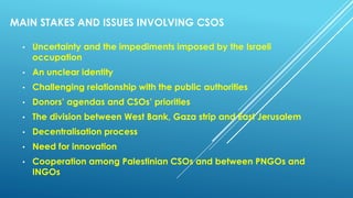 MAIN STAKES AND ISSUES INVOLVING CSOS
• Uncertainty and the impediments imposed by the Israeli
occupation
• An unclear identity
• Challenging relationship with the public authorities
• Donors’ agendas and CSOs’ priorities
• The division between West Bank, Gaza strip and East Jerusalem
• Decentralisation process
• Need for innovation
• Cooperation among Palestinian CSOs and between PNGOs and
INGOs
 