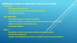 EMERGING ISSUES AT REGIONAL AND LOCAL LEVEL
GAZA STIP:
• The reconstruction process
• The siege and the focus on emergency and relief
• The policy framework
EAST JERUSALEM:
• The sharpening of occupation practices
• Legal and funding uncertainty about East Jerusalem and about CSOs
• Absence of spaces and interlocutors
• Increased isolation
AREA C:
• Separation wall and check point control and isolation system
• Security forces influence
• Isolation and integration dynamics in PA policies and service mechanisms
 