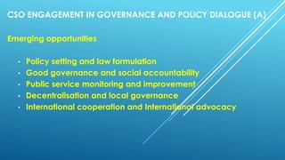 CSO ENGAGEMENT IN GOVERNANCE AND POLICY DIALOGUE (A)
Emerging opportunities
• Policy setting and law formulation
• Good governance and social accountability
• Public service monitoring and improvement
• Decentralisation and local governance
• International cooperation and International advocacy
 