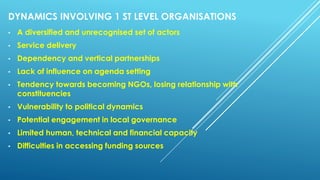 DYNAMICS INVOLVING 1 ST LEVEL ORGANISATIONS
• A diversified and unrecognised set of actors
• Service delivery
• Dependency and vertical partnerships
• Lack of influence on agenda setting
• Tendency towards becoming NGOs, losing relationship with
constituencies
• Vulnerability to political dynamics
• Potential engagement in local governance
• Limited human, technical and financial capacity
• Difficulties in accessing funding sources
 