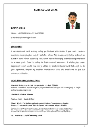 1
CURRICULUM VITAE
BESTO PAUL
Mobile - +91 9745313208, +91 9048306981
E-mail:bestopaul007@gmail.com
STATEMENT:
A self-motivated hard working safety professional with almost 3 year and11 months
experience in construction industry as Safety officer. Able to use own initiative and work as
a part of team. Proven leadership skills, which include managing and motivating other staff
to achieve goals. Good in safety & Environmental awareness. A challenging career
opportunity which would help me to utilize my academic background that assist me to
gain experience, employ my excellent interpersonal skills, and enable me to give out
eminent contribution.
WORK EXPERIENCE &PRACTICES:
M/s GHV (I) Pvt. Ltd & EKK Infrastructure Pvt. Ltd, COCHIN
The firm undertakes a wide range of projects like roads, bridges and buildings up to large-
scale urban developments.
*01 March 2014 to till date
Position held: - Safety Officer
Client: ‘CIAL’ Cochin International Airport Limited, Nedumbaserry, Cochin.
Project: Extension of Apron Work in Cochin International Airport, Cochin.
Construction of Aircraft parking bays, taxi Links & Installation of associatedairfield
ground lighting systems in connection with new International Terminal Building.
* 01 March 2013 to 28th
February 2014
 
