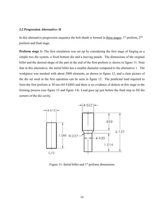 12
2.2 Progression Alternative- II
In this alternative progression sequence the bolt shank is formed in three stages; 1st
preform, 2nd
preform and final stage.
Preform stage 1: The first simulation was set up by considering the first stage of forging as a
simple two die system, a fixed bottom die and a moving punch. The dimensions of the original
billet and the desired shape of the part at the end of the first preform is shown in figure 11. Note
that in this alternative, the initial billet has a smaller diameter compared to the alternative 1. The
workpiece was meshed with about 2000 elements, as shown in figure 12, and a clear picture of
the die set used in the first operation can be seen in figure 12. The predicted load required to
form the first preform is 30 ton (65.9 klbf) and there is no evidence of defects at this stage in the
forming process (see figure 13 and figure 14). Load goes up just before the final step to fill the
corners of the die cavity.
Figure 11: Initial billet and 1st
preform dimensions
 