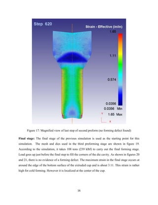 16
Figure 17: Magnified view of last step of second preform (no forming defect found)
Final stage: The final stage of the previous simulation is used as the starting point for this
simulation. The mesh and dies used in the third preforming stage are shown in figure 19.
According to the simulation, it takes 108 tons (239 klbf) to carry out the final forming stage.
Load goes up just before the final step to fill the corners of the die cavity. As shown in figures 20
and 21, there is no evidence of a forming defect. The maximum strain in the final stage occurs at
around the edge of the bottom surface of the extruded cup and is about 3.11. This strain is rather
high for cold forming. However it is localized at the center of the cup.
 