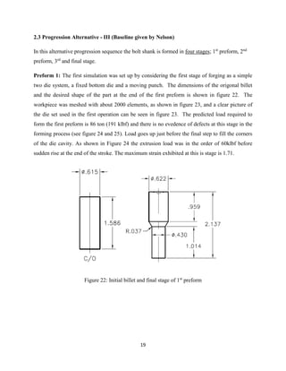 19
2.3 Progression Alternative - III (Baseline given by Nelson)
In this alternative progression sequence the bolt shank is formed in four stages; 1st
preform, 2nd
preform, 3rd
and final stage.
Preform 1: The first simulation was set up by considering the first stage of forging as a simple
two die system, a fixed bottom die and a moving punch. The dimensions of the origonal billet
and the desired shape of the part at the end of the first preform is shown in figure 22. The
workpiece was meshed with about 2000 elements, as shown in figure 23, and a clear picture of
the die set used in the first operation can be seen in figure 23. The predicted load required to
form the first preform is 86 ton (191 klbf) and there is no evedence of defects at this stage in the
forming process (see figure 24 and 25). Load goes up just before the final step to fill the corners
of the die cavity. As shown in Figure 24 the extrusion load was in the order of 60klbf before
sudden rise at the end of the stroke. The maximum strain exhibited at this is stage is 1.71.
Figure 22: Initial billet and final stage of 1st
preform
 