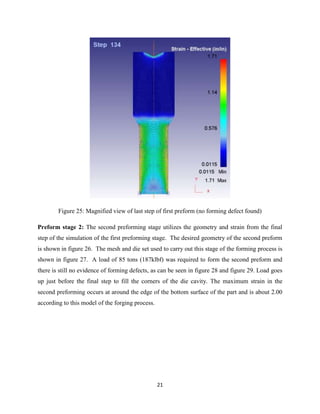 21
Figure 25: Magnified view of last step of first preform (no forming defect found)
Preform stage 2: The second preforming stage utilizes the geometry and strain from the final
step of the simulation of the first preforming stage. The desired geometry of the second preform
is shown in figure 26. The mesh and die set used to carry out this stage of the forming process is
shown in figure 27. A load of 85 tons (187klbf) was required to form the second preform and
there is still no evidence of forming defects, as can be seen in figure 28 and figure 29. Load goes
up just before the final step to fill the corners of the die cavity. The maximum strain in the
second preforming occurs at around the edge of the bottom surface of the part and is about 2.00
according to this model of the forging process.
 