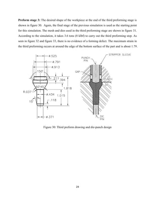 24
Preform stage 3: The desired shape of the workpiece at the end of the third preforming stage is
shown in figure 30. Again, the final stage of the previous simulation is used as the starting point
for this simulation. The mesh and dies used in the third preforming stage are shown in figure 31.
According to the simulation, it takes 3.6 tons (8 klbf) to carry out the third preforming step. As
seen in figure 32 and figure 33, there is no evidence of a forming defect. The maximum strain in
the third preforming occurs at around the edge of the bottom surface of the part and is about 1.79.
Figure 30: Third preform drawing and die-punch design
 