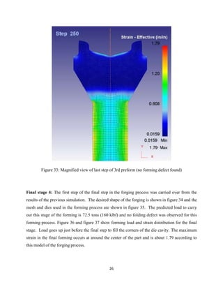26
Figure 33: Magnified view of last step of 3rd preform (no forming defect found)
Final stage 4: The first step of the final step in the forging process was carried over from the
results of the previous simulation. The desired shape of the forging is shown in figure 34 and the
mesh and dies used in the forming process are shown in figure 35. The predicted load to carry
out this stage of the forming is 72.5 tons (160 klbf) and no folding defect was observed for this
forming process. Figure 36 and figure 37 show forming load and strain distribution for the final
stage. Load goes up just before the final step to fill the corners of the die cavity. The maximum
strain in the final forming occurs at around the center of the part and is about 1.79 according to
this model of the forging process.
 