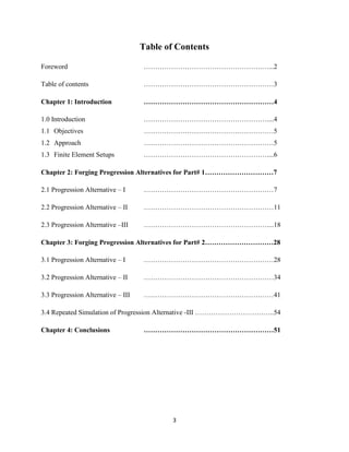 3
Table of Contents
Foreword …………………………………………….…...2
Table of contents …………………………………………………3
Chapter 1: Introduction …………………………………………………4
1.0 Introduction ………………………………………………....4
1.1 Objectives …………………………………………………5
1.2 Approach …………………………………………………5
1.3 Finite Element Setups ………………………………………………....6
Chapter 2: Forging Progression Alternatives for Part# 1…………………………7
2.1 Progression Alternative – I …………………………………………………7
2.2 Progression Alternative – II …………………………………………………11
2.3 Progression Alternative –III ………………………………………………....18
Chapter 3: Forging Progression Alternatives for Part# 2…………………………28
3.1 Progression Alternative – I …………………………………………………28
3.2 Progression Alternative – II …………………………………………………34
3.3 Progression Alternative – III …………………………………………………41
3.4 Repeated Simulation of Progression Alternative -III ……………………………..54
Chapter 4: Conclusions …………………………………………………51
 