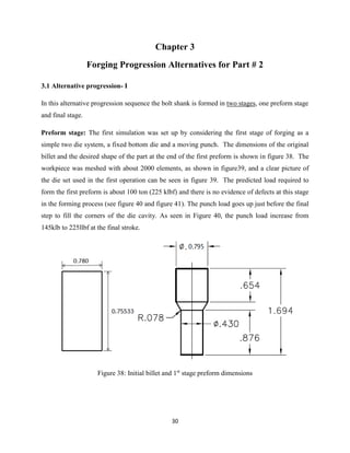 30
Chapter 3
Forging Progression Alternatives for Part # 2
3.1 Alternative progression- I
In this alternative progression sequence the bolt shank is formed in two stages, one preform stage
and final stage.
Preform stage: The first simulation was set up by considering the first stage of forging as a
simple two die system, a fixed bottom die and a moving punch. The dimensions of the original
billet and the desired shape of the part at the end of the first preform is shown in figure 38. The
workpiece was meshed with about 2000 elements, as shown in figure39, and a clear picture of
the die set used in the first operation can be seen in figure 39. The predicted load required to
form the first preform is about 100 ton (225 klbf) and there is no evidence of defects at this stage
in the forming process (see figure 40 and figure 41). The punch load goes up just before the final
step to fill the corners of the die cavity. As seen in Figure 40, the punch load increase from
145klb to 225llbf at the final stroke.
Figure 38: Initial billet and 1st
stage preform dimensions
 