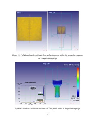 31
Figure 39: (left) Initial mesh used in the first preforming stage (right) die set used to carry out
the first preforming stage
Figure 40: Load and strain distribution at the final punch stroke of the preforming stage
 
