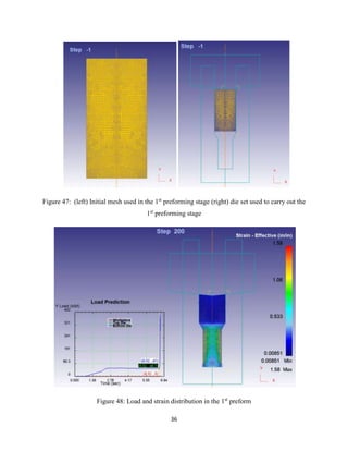 36
Figure 47: (left) Initial mesh used in the 1st
preforming stage (right) die set used to carry out the
1st
preforming stage
Figure 48: Load and strain distribution in the 1st
preform
 