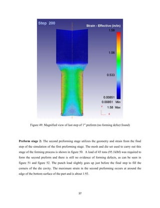 37
Figure 49: Magnified view of last step of 1st
preform (no forming defect found)
Preform stage 2: The second preforming stage utilizes the geometry and strain from the final
step of the simulation of the first preforming stage. The mesh and die set used to carry out this
stage of the forming process is shown in figure 50. A load of 43 tons (95.1klbf) was required to
form the second preform and there is still no evidence of forming defects, as can be seen in
figure 51 and figure 52. The punch load slightly goes up just before the final step to fill the
corners of the die cavity. The maximum strain in the second preforming occurs at around the
edge of the bottom surface of the part and is about 1.93.
 