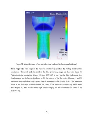 39
Figure 52: Magnified view of last step of second preform (no forming defect found)
Final stage: The final stage of the previous simulation is used as the starting point for this
simulation. The mesh and dies used in the third preforming stage are shown in figure 54.
According to the simulation, it takes 108 tons (239 klbf) to carry out the third preforming step.
Load goes up just before the final step to fill the corners of the die cavity. Figures 55 and 56
show that at the end of the punch stroke there is no evidence of a forming defect. The maximum
strain in the final stage occurs at around the center of the backward extruded cup and is about
3.01 (Figure 56). This strain is rather high for cold forging but it is localized at the center of the
extruded cup.
 