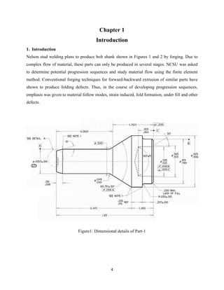 4
Chapter 1
Introduction
1. Introduction
Nelson stud welding plans to produce bolt shank shown in Figures 1 and 2 by forging. Due to
complex flow of material, these parts can only be produced in several stages. NCSU was asked
to determine potential progression sequences and study material flow using the finite element
method. Conventional forging techniques for forward-backward extrusion of similar parts have
shown to produce folding defects. Thus, in the course of developing progression sequences,
emphasis was given to material follow modes, strain induced, fold formation, under fill and other
defects.
Figure1: Dimensional details of Part-1
 