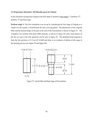 42
3.3 Progression Alternative -III (Baseline given by Nelson)
In this alternative progression sequence the bolt shank is formed in four stages; 1st
preform, 2nd
preform, 3rd
and final stage.
Preform stage 1: The first simulation was set up by considering the first stage of forging as a
simple two die system, a fixed bottom die and a moving punch. The dimensions of the origonal
billet and the desired shape of the part at the end of the first preform is shown in figure 57. The
workpiece was meshed with about 2000 elements, as shown in figure 58, and a clear picture of
the die set used in the first operation can be seen in figure 58. The predicted load required to
form the first preform is 21.5 ton (47.4 klbf) and there is no evedence of defects at this stage in
the forming process (see figure 59 and figure 60).
Figure 57: initial billet and final stage of first preform
 