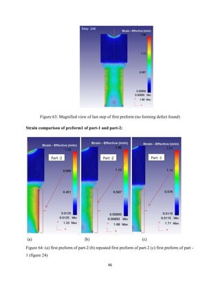 46
Figure 63: Magnified view of last step of first preform (no forming defect found)
Strain comparison of preform1 of part-1 and part-2:
Figure 64: (a) first preform of part-2 (b) repeated first preform of part-2 (c) first preform of part -
1 (figure 24)
Part -2 Part -2 Part -1
 