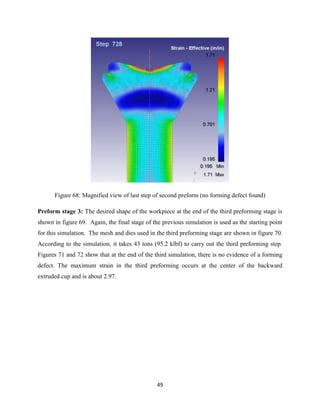 49
Figure 68: Magnified view of last step of second preform (no forming defect found)
Preform stage 3: The desired shape of the workpiece at the end of the third preforming stage is
shown in figure 69. Again, the final stage of the previous simulation is used as the starting point
for this simulation. The mesh and dies used in the third preforming stage are shown in figure 70.
According to the simulation, it takes 43 tons (95.2 klbf) to carry out the third preforming step.
Figures 71 and 72 show that at the end of the third simulation, there is no evidence of a forming
defect. The maximum strain in the third preforming occurs at the center of the backward
extruded cup and is about 2.97.
 