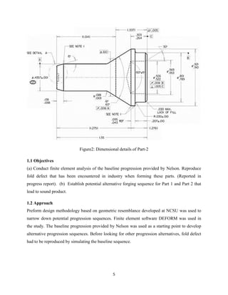 5
Figure2: Dimensional details of Part-2
1.1 Objectives
(a) Conduct finite element analysis of the baseline progression provided by Nelson. Reproduce
fold defect that has been encountered in industry when forming these parts. (Reported in
progress report). (b) Establish potential alternative forging sequence for Part 1 and Part 2 that
lead to sound product.
1.2 Approach
Preform design methodology based on geometric resemblance developed at NCSU was used to
narrow down potential progression sequences. Finite element software DEFORM was used in
the study. The baseline progression provided by Nelson was used as a starting point to develop
alternative progression sequences. Before looking for other progression alternatives, fold defect
had to be reproduced by simulating the baseline sequence.
 