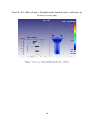 51
Figure 70: (left) Initial mesh used in the third preforming stage (right) die set used to carry out
the third preforming stage
Figure 71: Load and strain distribution in the third preform
 