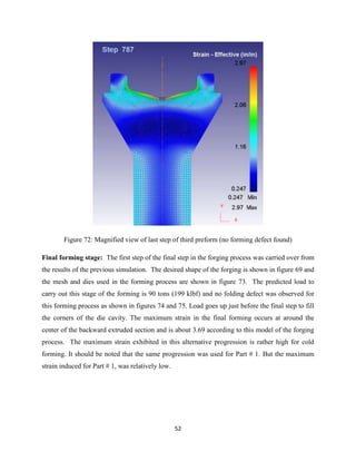 52
Figure 72: Magnified view of last step of third preform (no forming defect found)
Final forming stage: The first step of the final step in the forging process was carried over from
the results of the previous simulation. The desired shape of the forging is shown in figure 69 and
the mesh and dies used in the forming process are shown in figure 73. The predicted load to
carry out this stage of the forming is 90 tons (199 klbf) and no folding defect was observed for
this forming process as shown in figures 74 and 75. Load goes up just before the final step to fill
the corners of the die cavity. The maximum strain in the final forming occurs at around the
center of the backward extruded section and is about 3.69 according to this model of the forging
process. The maximum strain exhibited in this alternative progression is rather high for cold
forming. It should be noted that the same progression was used for Part # 1. But the maximum
strain induced for Part # 1, was relatively low.
 
