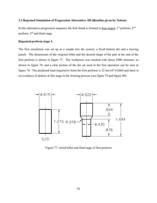 55
3.3 Repeated Simulation of Progression Alternative -III (Baseline given by Nelson)
In this alternative progression sequence the bolt shank is formed in four stages; 1st
preform, 2nd
preform, 3rd
and final stage.
Repeated preform stage 1.
The first simulation was set up as a simple two die system, a fixed bottom die and a moving
punch. The dimensions of the origonal billet and the desired shape of the part at the end of the
first preform is shown in figure 77. The workpiece was meshed with about 2000 elements, as
shown in figure 78, and a clear picture of the die set used in the first operation can be seen in
figure 78. The predicted load required to form the first preform is 22 ton (47.4 klbf) and there is
no evedence of defects at this stage in the forming process (see figure 79 and figure 80).
Figure 77: initial billet and final stage of first preform
 