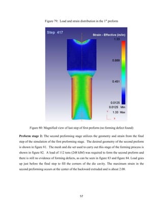 57
Figure 79: Load and strain distribution in the 1st
preform
Figure 80: Magnified view of last step of first preform (no forming defect found)
Preform stage 2: The second preforming stage utilizes the geometry and strain from the final
step of the simulation of the first preforming stage. The desired geometry of the second preform
is shown in figure 81. The mesh and die set used to carry out this stage of the forming process is
shown in figure 82. A load of 112 tons (248 klbf) was required to form the second preform and
there is still no evidence of forming defects, as can be seen in figure 83 and figure 84. Load goes
up just before the final step to fill the corners of the die cavity. The maximum strain in the
second preforming occurs at the center of the backward extruded and is about 2.08.
 
