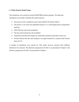 6
1. 3 Finite Element Model Setups
The simulations were carried out using 2D DEFORM software package. The following
assumptions were made to facilitate the solution process.
 The process can be considered a quasi-static problem (No kinetic effects)
 The process is not strain rate dependent because it is a cold forging process (rigid-plasic
material)
 AISI 4140 was used in the simulations
 The dies used in the process do not deform
 All preform and final form shapes are rotationally symmetric about their center axis
 Friction between the dies and workpiece was approximated by a constant shear friction
factor of 0.12
A number of simulations were carried out. This report, however, presents three different
alternatives for each part. The alternative progressions for Part 1 are presented in Chapter 2 and
altenative progressions for Part 2 are presented in Chapter 3.
 