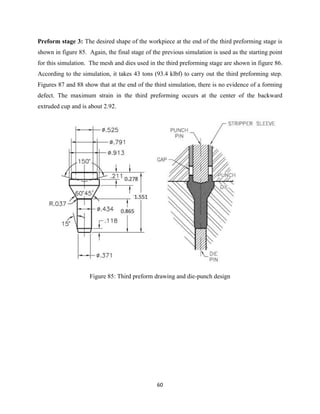 60
Preform stage 3: The desired shape of the workpiece at the end of the third preforming stage is
shown in figure 85. Again, the final stage of the previous simulation is used as the starting point
for this simulation. The mesh and dies used in the third preforming stage are shown in figure 86.
According to the simulation, it takes 43 tons (93.4 klbf) to carry out the third preforming step.
Figures 87 and 88 show that at the end of the third simulation, there is no evidence of a forming
defect. The maximum strain in the third preforming occurs at the center of the backward
extruded cup and is about 2.92.
Figure 85: Third preform drawing and die-punch design
 
