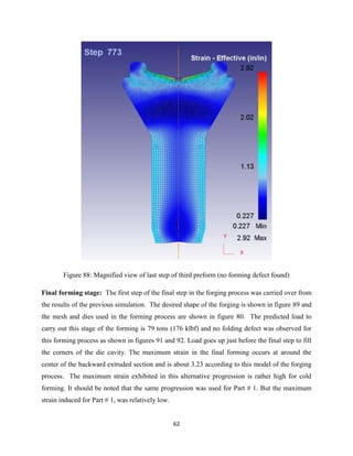 62
Figure 88: Magnified view of last step of third preform (no forming defect found)
Final forming stage: The first step of the final step in the forging process was carried over from
the results of the previous simulation. The desired shape of the forging is shown in figure 89 and
the mesh and dies used in the forming process are shown in figure 80. The predicted load to
carry out this stage of the forming is 79 tons (176 klbf) and no folding defect was observed for
this forming process as shown in figures 91 and 92. Load goes up just before the final step to fill
the corners of the die cavity. The maximum strain in the final forming occurs at around the
center of the backward extruded section and is about 3.23 according to this model of the forging
process. The maximum strain exhibited in this alternative progression is rather high for cold
forming. It should be noted that the same progression was used for Part # 1. But the maximum
strain induced for Part # 1, was relatively low.
 