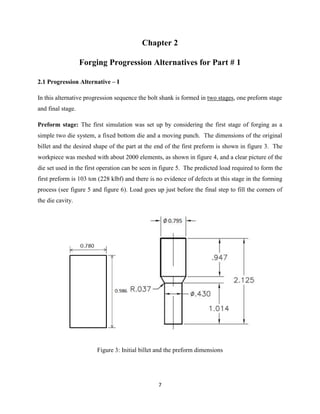 7
Chapter 2
Forging Progression Alternatives for Part # 1
2.1 Progression Alternative – I
In this alternative progression sequence the bolt shank is formed in two stages, one preform stage
and final stage.
Preform stage: The first simulation was set up by considering the first stage of forging as a
simple two die system, a fixed bottom die and a moving punch. The dimensions of the original
billet and the desired shape of the part at the end of the first preform is shown in figure 3. The
workpiece was meshed with about 2000 elements, as shown in figure 4, and a clear picture of the
die set used in the first operation can be seen in figure 5. The predicted load required to form the
first preform is 103 ton (228 klbf) and there is no evidence of defects at this stage in the forming
process (see figure 5 and figure 6). Load goes up just before the final step to fill the corners of
the die cavity.
Figure 3: Initial billet and the preform dimensions
 