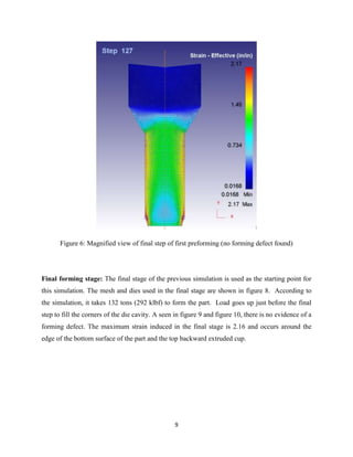 9
Figure 6: Magnified view of final step of first preforming (no forming defect found)
Final forming stage: The final stage of the previous simulation is used as the starting point for
this simulation. The mesh and dies used in the final stage are shown in figure 8. According to
the simulation, it takes 132 tons (292 klbf) to form the part. Load goes up just before the final
step to fill the corners of the die cavity. A seen in figure 9 and figure 10, there is no evidence of a
forming defect. The maximum strain induced in the final stage is 2.16 and occurs around the
edge of the bottom surface of the part and the top backward extruded cup.
 