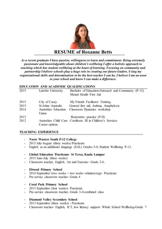 RESUME of Roxanne Betts
As a recent graduate I have passion, willingness to learn and commitment. Being extremely
passionate and knowledgeable about children’s wellbeing I offer a holistic approach to
teaching which has student wellbeing at the heart of learning. Focusing on community and
partnership I believe schools play a huge role in creating our future leaders. Using my
organisational skills and determination to be the best teacher I can be, I believe I am an asset
to your school and know I can make a difference.
EDUCATION AND ACADEMIC QUALIFICATIONS
2015 Latrobe University Bachelor of Education-Outreach and Community (P-12)
Mental Health First Aid
2015 City of Casey My Friends Facilitator Training
2015 St Johns Australia General first aid, Asthma, Anaphylaxis
2014 Australian Education Classroom Dynamics workshop
Union
2013 Restorative practice (P.D)
2012 Australian Child Care Certificate III in Children’s Services
Career options
TEACHING EXPERIENCE
- Narre Warren South P-12 College
- 2015 July-August (three weeks) Practicum
- English as an additional language (EAL) Grades 5-8, Student Wellbeing P-12.
- Global Education Practicum- St Tersa, Kuala Lumpur
- 2015 June-July (three weeks)
- Classroom teacher, English, Art and Exercise- Grade 2-6.
- Elwood Primary School
- 2014 September (two weeks + two weeks volunteering)- Practicum
- Pre service classroom teacher- Grade 4
- Coral Park Primary School
- 2013 September (four weeks)- Practicum
- Pre-service classroom teacher- Grade 3-4 combined class
- Diamond Valley Secondary School
- 2013 September (three weeks) - Practicum
- Classroom teacher- English, ICT, low literacy support- Whole School Wellbeing-Grade 7
 