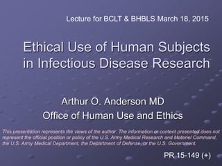 Ethical Use of Human Subjects
in Infectious Disease Research
Arthur O. Anderson MD
Office of Human Use and Ethics
Lecture for BCLT & BHBLS March 18, 2015
This presentation represents the views of the author. The information or content presented does not
represent the official position or policy of the U.S. Army Medical Research and Materiel Command,
the U.S. Army Medical Department, the Department of Defense, or the U.S. Government.
PR 15-149 (+)
 