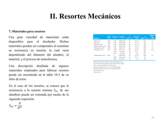II. Resortes Mecánicos
11
7. Materiales para resortes
Una gran variedad de materiales están
disponibles para el diseñador. Dichos
materiales pueden ser comparados al examinar
su resistencia en tensión; la cuál varía
dependiendo del diámetro del alambre, el
material, y el proceso de manufactura.
Una descripción detallada de algunos
materiales empleados para fabricar resortes
puede ser encontrada en la tabla 10-3 de su
libro de texto.
En el caso de los resortes, se conoce que la
resistencia a la tensión mínima 𝑆𝑢𝑡 de sus
alambres puede ser estimada por medio de la
siguiente expresión:
𝑆𝑢𝑡 =
𝐴
𝑑𝑚
 