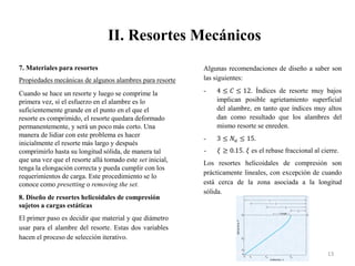 II. Resortes Mecánicos
13
7. Materiales para resortes
Propiedades mecánicas de algunos alambres para resorte
Cuando se hace un resorte y luego se comprime la
primera vez, sí el esfuerzo en el alambre es lo
suficientemente grande en el punto en el que el
resorte es comprimido, el resorte quedara deformado
permanentemente, y será un poco más corto. Una
manera de lidiar con este problema es hacer
inicialmente el resorte más largo y después
comprimirlo hasta su longitud sólida, de manera tal
que una vez que el resorte allá tomado este set inicial,
tenga la elongación correcta y pueda cumplir con los
requerimientos de carga. Este procedimiento se lo
conoce como presetting o removing the set.
8. Diseño de resortes helicoidales de compresión
sujetos a cargas estáticas
El primer paso es decidir que material y que diámetro
usar para el alambre del resorte. Estas dos variables
hacen el proceso de selección iterativo.
Algunas recomendaciones de diseño a saber son
las siguientes:
- 4 ≤ 𝐶 ≤ 12. Índices de resorte muy bajos
implican posible agrietamiento superficial
del alambre, en tanto que índices muy altos
dan como resultado que los alambres del
mismo resorte se enreden.
- 3 ≤ 𝑁𝑎 ≤ 15.
- 𝜉 ≥ 0.15. 𝜉 es el rebase fraccional al cierre.
Los resortes helicoidales de compresión son
prácticamente lineales, con excepción de cuando
está cerca de la zona asociada a la longitud
sólida.
 