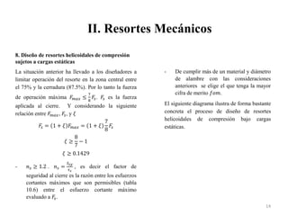 II. Resortes Mecánicos
14
8. Diseño de resortes helicoidales de compresión
sujetos a cargas estáticas
La situación anterior ha llevado a los diseñadores a
limitar operación del resorte en la zona central entre
el 75% y la cerradura (87.5%). Por lo tanto la fuerza
de operación máxima 𝐹
𝑚𝑎𝑥 ≤
7
8
𝐹
𝑠. 𝐹
𝑠 es la fuerza
aplicada al cierre. Y considerando la siguiente
relación entre 𝐹
𝑚𝑎𝑥, 𝐹
𝑠, y 𝜉
𝐹
𝑠 = 1 + 𝜉 𝐹
𝑚𝑎𝑥 = 1 + 𝜉
7
8
𝐹
𝑠
𝜉 ≥
8
7
− 1
𝜉 ≥ 0.1429
- 𝑛𝑠 ≥ 1.2 . 𝑛𝑠 =
𝑆𝑠𝑦
𝜏𝑠
, es decir el factor de
seguridad al cierre es la razón entre los esfuerzos
cortantes máximos que son permisibles (tabla
10.6) entre el esfuerzo cortante máximo
evaluado a 𝐹
𝑠.
- De cumplir más de un material y diámetro
de alambre con las consideraciones
anteriores se elige el que tenga la mayor
cifra de merito 𝑓𝑜𝑚.
El siguiente diagrama ilustra de forma bastante
concreta el proceso de diseño de resortes
helicoidales de compresión bajo cargas
estáticas.
 