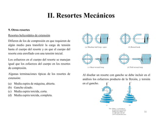 II. Resortes Mecánicos
16
9. Otros resortes
Resortes helicoidales de extensión
Difieren de los de compresión en que requieren de
algún medio para transferir la carga de tensión
hasta el cuerpo del resorte y en que el cuerpo del
resorte esta enrollado con una tensión inicial.
Los esfuerzos en el cuerpo del resorte se manejan
igual que los esfuerzos del cuerpo en los resortes
de compresión.
Algunas terminaciones típicas de los resortes de
extensión:
(a) Media espira de máquina, abierta.
(b) Gancho alzado.
(c) Media espira torcida, corta.
(d) Media espira torcida, completa.
Al diseñar un resorte con gancho se debe incluir en el
análisis los esfuerzos producto de la flexión, y torsión
en el gancho.
 